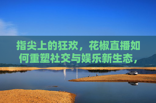 指尖上的狂欢，花椒直播如何重塑社交与娱乐新生态，指尖上的狂欢，花椒直播如何重塑社交与娱乐新生态