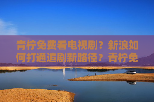 青柠免费看电视剧？新浪如何打通追剧新路径？青柠免费看电视剧？新浪如何打通追剧新路径？