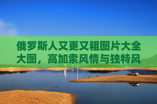 俄罗斯人又更又租图片大全大图，高加索风情与独特风貌的视觉盛宴，高加索风情与独特风貌的视觉盛宴，俄罗斯人图片大全大图