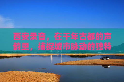 西安录音，在千年古都的声韵里，捕捉城市脉动的独特音景，西安录音，在千年古都的声韵里捕捉城市脉动的独特音景