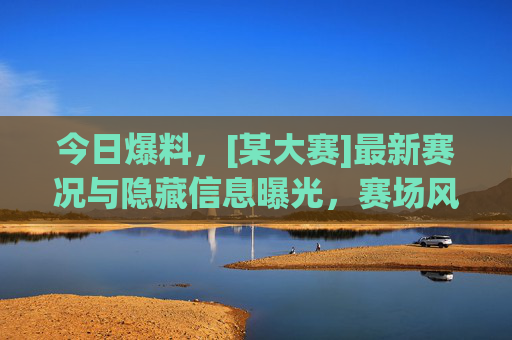 今日爆料，[某大赛]最新赛况与隐藏信息曝光，赛场风云再起，精彩不容错过，今日爆料，[某大赛]最新赛况与隐藏信息曝光，赛场风云再起，精彩不容错过