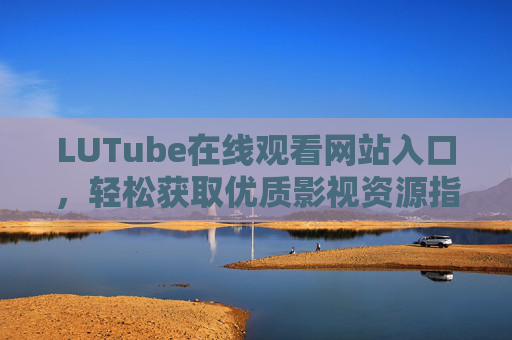 LUTube在线观看网站入口，轻松获取优质影视资源指南，LUTube在线观看入口与优质影视资源获取指南