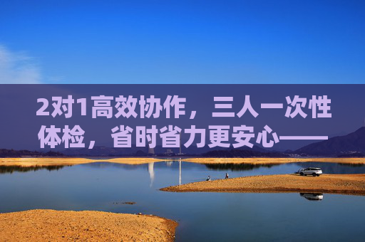 2对1高效协作，三人一次性体检，省时省力更安心——解锁健康检查新体验，2对1高效协作，三人一次性体检，省时省力更安心——解锁健康检查新体验