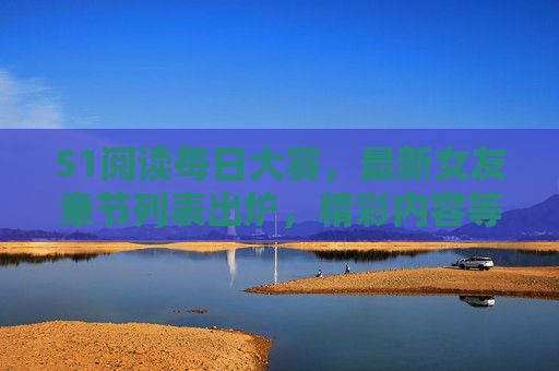51阅读每日大赛，最新女友章节列表出炉，精彩内容等你探索！51阅读每日大赛最新女友章节列表出炉，精彩内容等你探索！