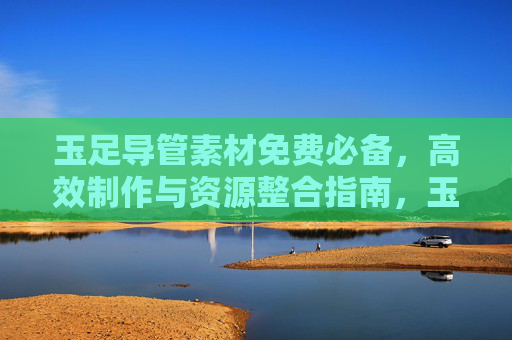 玉足导管素材免费必备，高效制作与资源整合指南，玉足导管素材免费必备，高效制作与资源整合指南