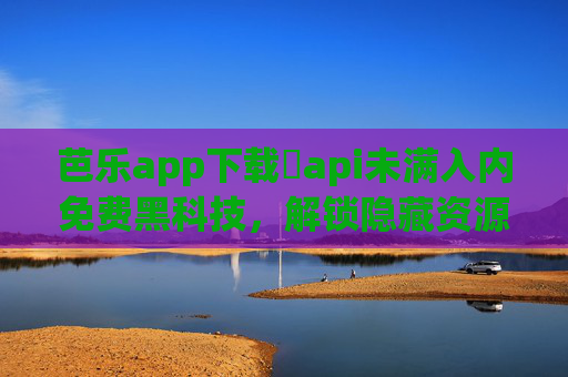 芭乐app下载汅api未满入内免费黑科技，解锁隐藏资源，畅享极致体验，芭乐app下载，免费黑科技解锁隐藏资源，畅享极致体验