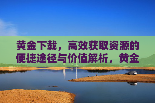 黄金下载，高效获取资源的便捷途径与价值解析，黄金下载，高效获取资源的便捷途径与价值解析