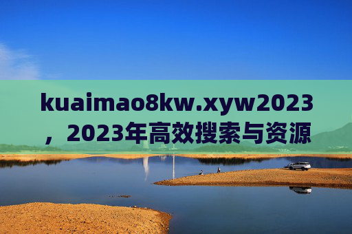 kuaimao8kw.xyw2023，2023年高效搜索与资源整合的智能引擎，kuaimao8kw.xyw2023，2023年高效搜索与资源整合的智能引擎