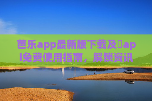 芭乐app最新版下载及汅api免费使用指南，解锁资讯新体验，轻松获取优质内容