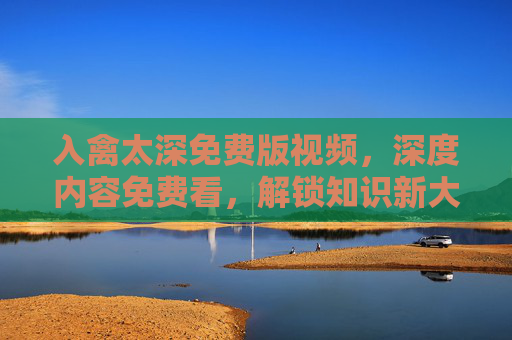入禽太深免费版视频，深度内容免费看，解锁知识新大陆，入禽太深免费视频，深度内容免费看，解锁知识新大陆