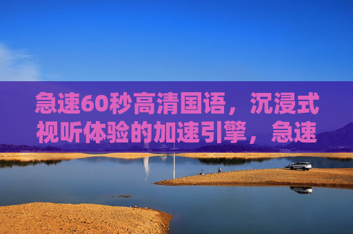 急速60秒高清国语，沉浸式视听体验的加速引擎，急速60秒高清国语，沉浸式视听体验的加速引擎