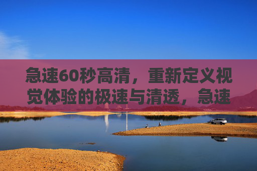 急速60秒高清，重新定义视觉体验的极速与清透，急速60秒高清，重新定义视觉体验的极速与清透