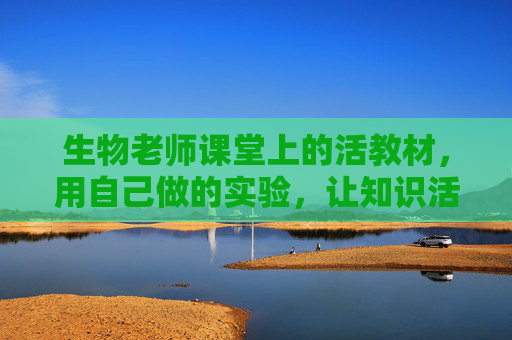 生物老师课堂上的活教材，用自己做的实验，让知识活起来，生物老师用自制实验做活教材，让知识活起来