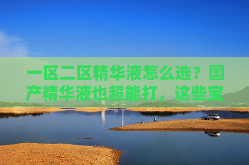 一区二区精华液怎么选？国产精华液也超能打，这些宝藏好物别错过，一区二区精华液怎么选？国产精华也超能打，这些宝藏好物别错过