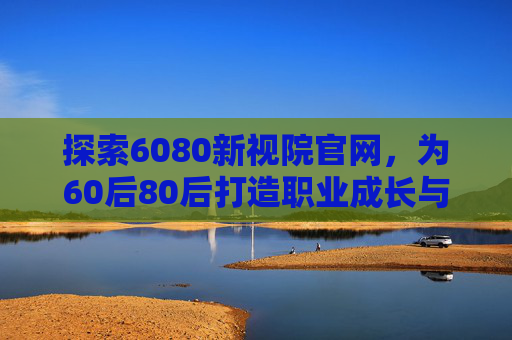 探索6080新视院官网，为60后80后打造职业成长与知识提升的专属平台，6080新视院官网，为60后80后打造职业成长与知识提升的专属平台