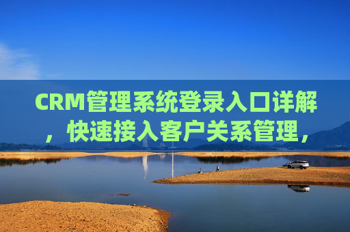 CRM管理系统登录入口详解，快速接入客户关系管理，提升业务效率的关键步骤，CRM管理系统登录入口详解，快速接入客户关系管理，提升业务效率的关键步骤
