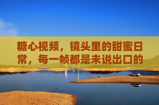 糖心视频，镜头里的甜蜜日常，每一帧都是未说出口的温柔，糖心视频，镜头里的甜蜜日常，每一帧都是未说出口的温柔
