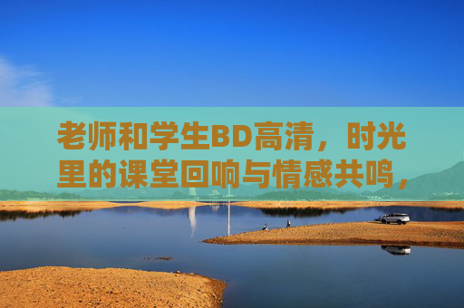老师和学生BD高清，时光里的课堂回响与情感共鸣，老师和学生BD高清，时光里的课堂回响与情感共鸣