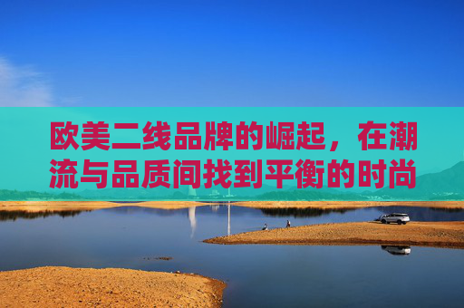 欧美二线品牌的崛起，在潮流与品质间找到平衡的时尚新势力，欧美二线品牌的崛起，在潮流与品质间找到平衡的时尚新势力