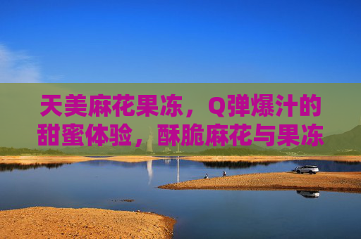 天美麻花果冻，Q弹爆汁的甜蜜体验，酥脆麻花与果冻的完美结合，天美麻花果冻，酥脆麻花与Q弹爆汁果冻的甜蜜结合，一口爆汁超满足