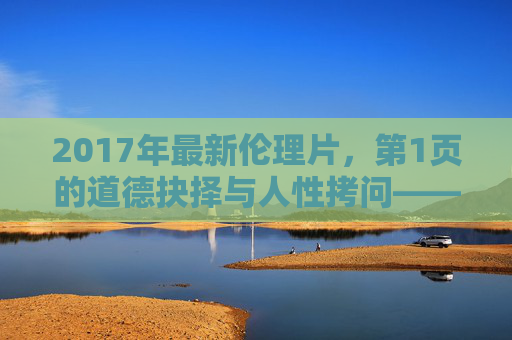 2017年最新伦理片，第1页的道德抉择与人性拷问——从电影开篇看当代社会的伦理困境，2017年最新伦理片，开篇的道德抉择与人性拷问——当代社会伦理困境的审视