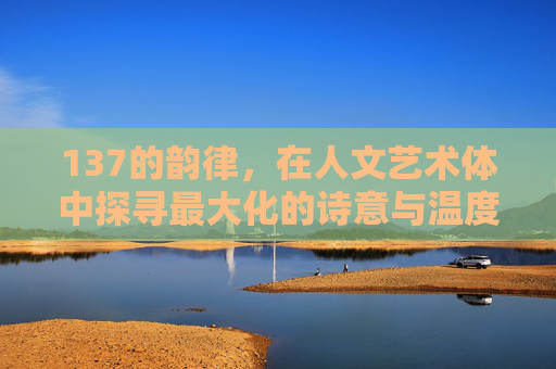 137的韵律，在人文艺术体中探寻最大化的诗意与温度，137的韵律，在人文艺术体中探寻诗意与温度的最大化