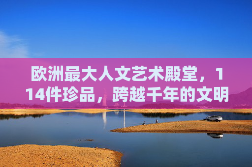 欧洲最大人文艺术殿堂，114件珍品，跨越千年的文明与艺术交响，欧洲最大人文艺术殿堂，114件珍品，奏响跨越千年的文明与艺术交响