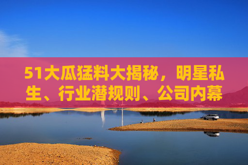 51大瓜猛料大揭秘，明星私生、行业潜规则、公司内幕，这些黑料你绝对意想不到！51大瓜猛料大揭秘，明星私生、行业潜规则、公司内幕这些黑料你绝对意想不到！