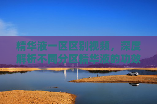 精华液一区区别视频，深度解析不同分区精华液的功效与适用场景，精华液分区深度解析，不同功效与适用场景的区别详解