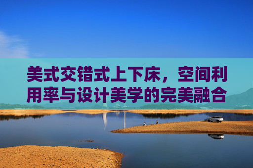 美式交错式上下床，空间利用率与设计美学的完美融合——小户型里的多功能魔法盒，美式交错式上下床，空间利用率与设计美学的完美融合——小户型里的多功能魔法盒