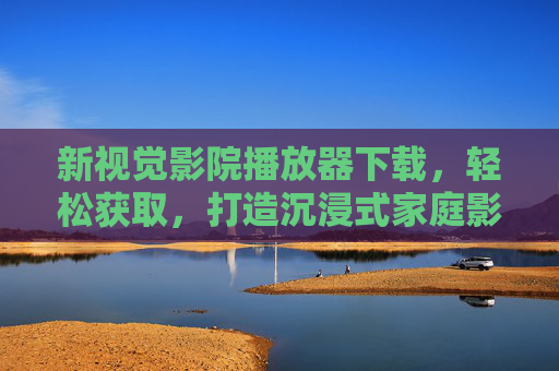 新视觉影院播放器下载，轻松获取，打造沉浸式家庭影院观影体验