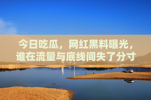 今日吃瓜，网红黑料曝光，谁在流量与底线间失了分寸？今日吃瓜，网红黑料曝光，谁在流量与底线间失了分寸？