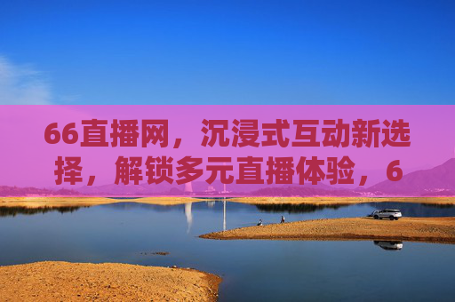 66直播网，沉浸式互动新选择，解锁多元直播体验，66直播网，沉浸式互动新选择，解锁多元直播体验