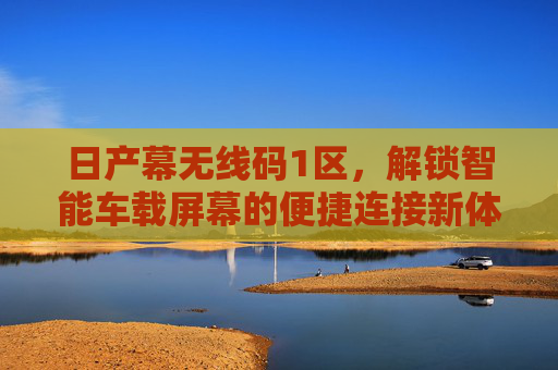 日产幕无线码1区，解锁智能车载屏幕的便捷连接新体验，日产幕无线码1区，智能车载屏幕便捷连接新体验