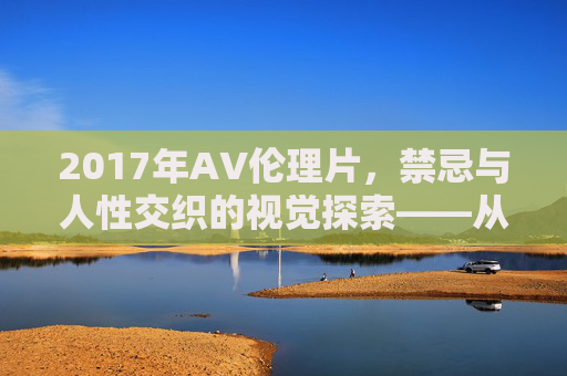 2017年AV伦理片，禁忌与人性交织的视觉探索——从道德边界到现实反思