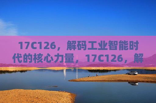 17C126，解码工业智能时代的核心力量，17C126，解码工业智能时代的核心力量
