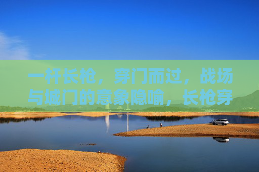 一杆长枪，穿门而过，战场与城门的意象隐喻，长枪穿门，战场与城门的意象隐喻