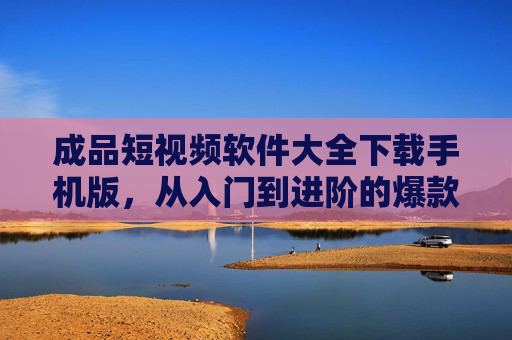 成品短视频软件大全下载手机版，从入门到进阶的爆款视频制作工具合集