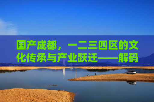 国产成都，一二三四区的文化传承与产业跃迁——解码城市核心区的时代脉动，国产成都，一二三四区的文化传承与产业跃迁——解码城市核心区的时代脉动