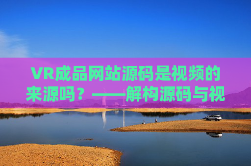 VR成品网站源码是视频的来源吗？——解构源码与视频内容的本质关系