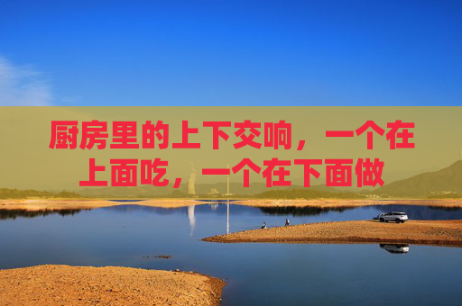 厨房里的上下交响，一个在上面吃，一个在下面做