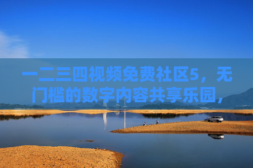 一二三四视频免费社区5，无门槛的数字内容共享乐园，让优质视频触手可及，一二三四视频免费社区5，无门槛的数字内容共享乐园，让优质视频触手可及