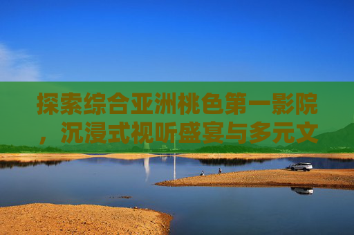 探索综合亚洲桃色第一影院，沉浸式视听盛宴与多元文化魅力，探索综合亚洲桃色第一影院，沉浸式视听盛宴与多元文化魅力