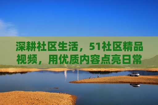 深耕社区生活，51社区精品视频，用优质内容点亮日常，让每一个瞬间都值得回味