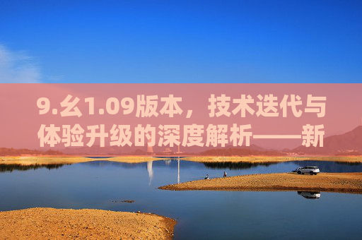 9.幺1.09版本，技术迭代与体验升级的深度解析——新版本的核心亮点与用户价值解读