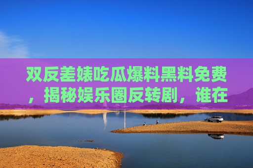双反差婊吃瓜爆料黑料免费，揭秘娱乐圈反转剧，谁在背后种瓜？