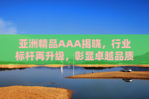 亚洲精品AAA揭晓，行业标杆再升级，彰显卓越品质与品牌价值，亚洲精品AAA揭晓，行业标杆再升级，彰显卓越品质与品牌价值