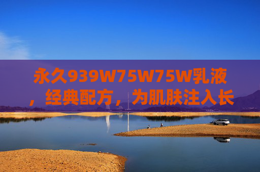 永久939W75W75W乳液，经典配方，为肌肤注入长效保湿与修护能量