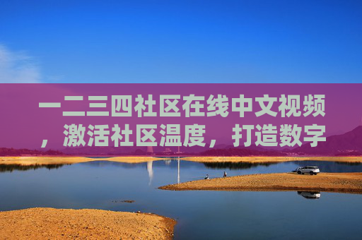 一二三四社区在线中文视频，激活社区温度，打造数字化邻里新生态，一二三四社区在线视频，激活温度，打造数字化邻里新生态
