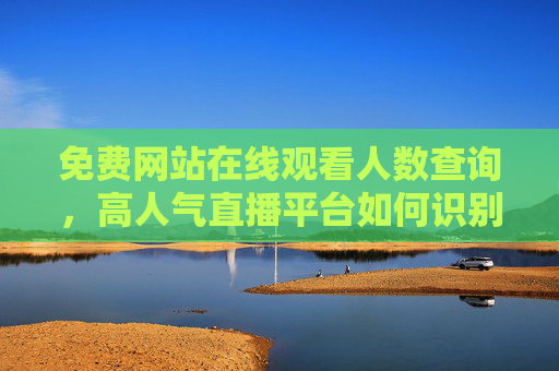 免费网站在线观看人数查询，高人气直播平台如何识别与选择？免费网站在线观看人数查询及高人气直播平台识别选择方法